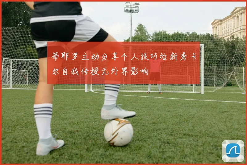 蒂耶罗主动分享个人技巧给新秀卡尔自我传授无外界影响