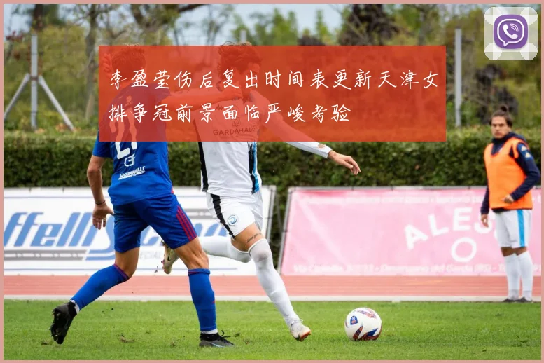 李盈莹伤后复出时间表更新天津女排争冠前景面临严峻考验