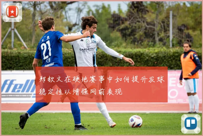 郑钦文在硬地赛事中如何提升发球稳定性以增强网前表现