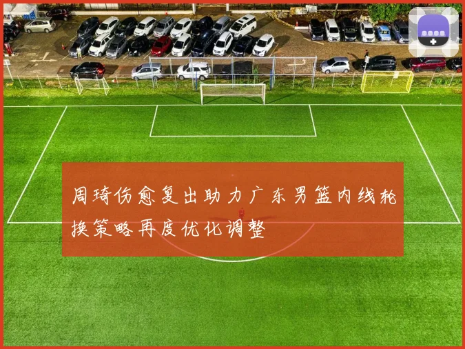 周琦伤愈复出助力广东男篮内线轮换策略再度优化调整