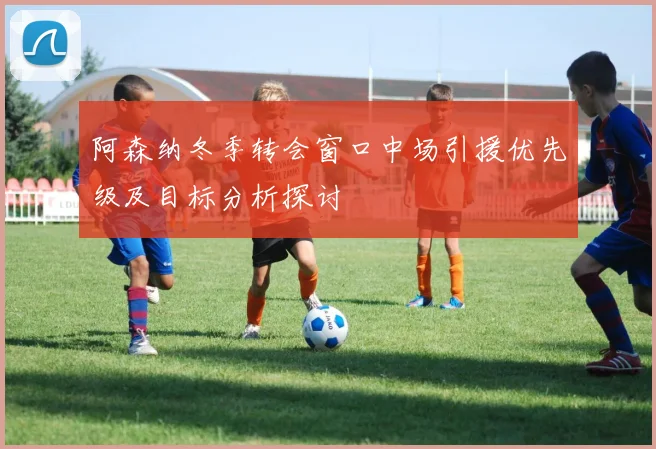 阿森纳冬季转会窗口中场引援优先级及目标分析探讨