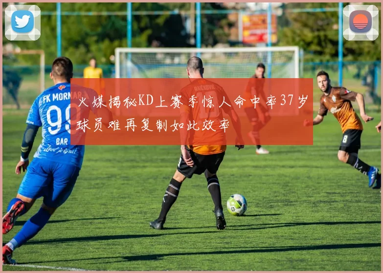 火媒揭秘KD上赛季惊人命中率37岁球员难再复制如此效率
